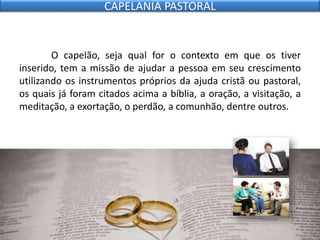 O capelão, seja qual for o contexto em que os tiver
inserido, tem a missão de ajudar a pessoa em seu crescimento
utilizando os instrumentos próprios da ajuda cristã ou pastoral,
os quais já foram citados acima a bíblia, a oração, a visitação, a
meditação, a exortação, o perdão, a comunhão, dentre outros.
CAPELANIA PASTORAL
 