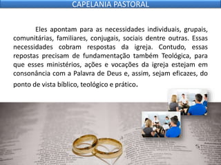 Eles apontam para as necessidades individuais, grupais,
comunitárias, familiares, conjugais, sociais dentre outras. Essas
necessidades cobram respostas da igreja. Contudo, essas
repostas precisam de fundamentação também Teológica, para
que esses ministérios, ações e vocações da igreja estejam em
consonância com a Palavra de Deus e, assim, sejam eficazes, do
ponto de vista bíblico, teológico e prático.
CAPELANIA PASTORAL
 