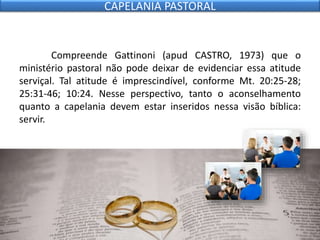 Compreende Gattinoni (apud CASTRO, 1973) que o
ministério pastoral não pode deixar de evidenciar essa atitude
serviçal. Tal atitude é imprescindível, conforme Mt. 20:25-28;
25:31-46; 10:24. Nesse perspectivo, tanto o aconselhamento
quanto a capelania devem estar inseridos nessa visão bíblica:
servir.
CAPELANIA PASTORAL
 