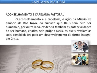 ACONSELHAMENTO E CAPELANIA PASTORAL
O aconselhamento e a capelania, é ação da Missão de
anúncio da Boa Nova, do cuidado que Deus tem pelo ser
humano e, por outro lado, evidencia também as potencialidades
do ser humano, criadas pelo próprio Deus, as quais revelam as
suas possibilidades para um desenvolvimento de forma integral
em Cristo.
CAPELANIA PASTORAL
 