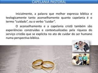 Inicialmente, a palavra que melhor expressa bíblica e
teologicamente tanto aconselhamento quanto capelania é o
termo “cuidado”, ou o verbo “cuidar”.
O aconselhamento e a capelania cristã também são
experiências construídas e contextualizadas pela riqueza do
serviço cristão que se explicita no ato de cuidar do ser humano
numa perspectiva bíblica.
CAPELANIA PASTORAL
 