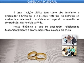 E essa tradição bíblica tem como eixo fundante e
articulador o Cristo da Fé e o Jesus Histórico. No primeiro, se
evidencia a celebração da Vida e no segundo se ressalta as
contradições existenciais da Vida.
Nessa dinâmica é que se encontram relacionadas
fundamentalmente o aconselhamento e a capelania cristã.
CAPELANIA PASTORAL
 