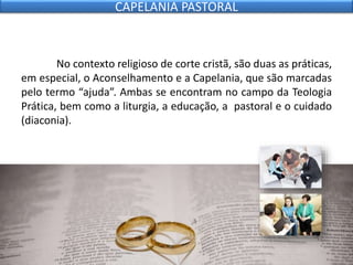 No contexto religioso de corte cristã, são duas as práticas,
em especial, o Aconselhamento e a Capelania, que são marcadas
pelo termo “ajuda”. Ambas se encontram no campo da Teologia
Prática, bem como a liturgia, a educação, a pastoral e o cuidado
(diaconia).
CAPELANIA PASTORAL
 