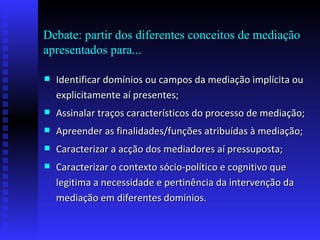 Debate: partir dos diferentes conceitos de mediação apresentados para... Identificar domínios ou campos da mediação implícita ou explicitamente aí presentes; Assinalar traços característicos do processo de mediação; Apreender as finalidades/funções atribuídas à mediação; Caracterizar a acção dos mediadores aí pressuposta; Caracterizar o contexto sócio-político e cognitivo que legitima a necessidade e pertinência da intervenção da mediação em diferentes domínios. 