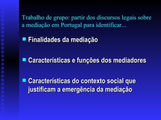 Trabalho de grupo: partir dos discursos legais sobre a mediação em Portugal para identificar... Finalidades da mediação Características e funções dos mediadores  Características do contexto social que justificam a emergência da mediação  