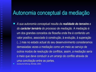 Autonomia conceptual da mediação   A sua autonomia conceptual resulta da  realidade do terceiro  e do  carácter ternário  do processo de mediação.  A mediação é um dos grandes conceitos da filosofia onde lhe é conferido um valor positivo, associado à construção, à evolução, à superação (...) mas no estado actual do seu desenvolvimento consideramos demasiadas vezes a mediação como um meio ao serviço de outros modos de resolução de conflitos, assim, a mediação seria o meio que deve conduzir a um arranjo do conflito através de uma conciliação entre as partes. (Guilaume-Hofnung, Michèle, 2000) 