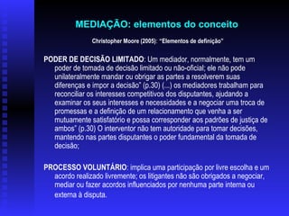 Christopher Moore (2005) :  “Elementos de definição” PODER DE DECISÃO LIMITADO : Um mediador, normalmente, tem um poder de tomada de decisão limitado ou não-oficial; ele não pode unilateralmente mandar ou obrigar as partes a resolverem suas diferenças e impor a decisão” (p.30) (...) os mediadores trabalham para reconciliar os interesses competitivos dos disputantes, ajudando a examinar os seus interesses e necessidades e a negociar uma troca de promessas e a definição de um relacionamento que venha a ser mutuamente satisfatório e possa corresponder aos padrões de justiça de ambos” (p.30) O interventor não tem autoridade para tomar decisões, mantendo nas partes disputantes o poder fundamental da tomada de decisão;   PROCESSO VOLUNTÁRIO : implica uma participação por livre escolha e um acordo realizado livremente; os litigantes não são obrigados a negociar, mediar ou fazer acordos influenciados por nenhuma parte interna ou externa à disputa.   MEDIAÇÃO: elementos do conceito   