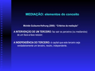 Michèle Guilaume-Hofnung (2000) :  “Critérios da mediação”  A INTERVENÇÃO DE UM TERCEIRO:  faz sair os parceiros (ou mediandos) de um face-a-face redutor; A INDEPENDÊNCIA DO TERCEIRO:  é capital que este terceiro seja verdadeiramente um terceiro, neutro, independente.   MEDIAÇÃO: elementos do conceito   