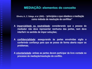 Oliveira, A., C. Galego,  et al.  (2005) – “ princípios a que obedece a mediação como método de resolução de conflitos” A  imparcialidade ou neutralidade : considerando que a pessoa do mediador não deve representar nenhuma das partes, nem deve interferir no sentido de impor soluções; A  confidencialidade : assegurando às partes envolvidas sigilo e conferindo confiança para que se possa de forma aberta expor os problemas; A  voluntariedade : ambas as partes devem participar de livre vontade no processo de mediação/resolução do conflito. MEDIAÇÃO: elementos do conceito   