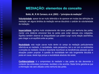 Boldú, M., R. M. Carrasco, et al. (2003)  - “princípios da mediação” Voluntariedade : apesar de ser muito defendida e de aparecer em muitas das definições de mediação, em alguns âmbitos da mediação vem-se discutindo o carácter de voluntariedade da mediação; Imparcialidade : significa muito simplesmente não tomar partido por nenhuma das partes, manter uma distância emocional face às partes para evitar alianças e/ou coligações. Significa também observar as desigualdades que podem surgir numa relação assimétrica, para chegar a um equilíbrio entre as partes; Neutralidade : esta noção usa-se muito dentro do campo da mediação particularmente referindo-se ao mediador. A neutralidade, nesta perspectiva, tem a ver com os sentimentos e emoções do mediador. Donde é importante reconhecer as transferências pessoais que as situações podem propiciar. A questão da neutralidade tem sido longamente discutida e posta em causa, desde logo porque a neutralidade absoluta não existe; Confidencialidade : é o compromisso do mediador e das partes de não desvendar o conteúdo das entrevistas (conversas, reuniões) e dos acordos. Desta forma garante-se que a informação não será utilizada contra nenhuma das partes.  MEDIAÇÃO: elementos do conceito   