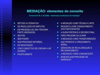 MEDIAÇÃO: elementos do conceito Torremorell, M. C. B (2008): “elementos constitutivos da mediação”   MÉTODO ALTERNATIVO DE RESOLUÇÃO DE DISPUTAS EM PRESENÇA DE UMA TERCEIRA PARTE (MEDIADOR) NEUTRA SEM PODER   NUM PROCESSO INFORMAL DE NEGOCIAÇÃO   COM O OBJECTIVO DE CHEGAR A UM ACORDO PACIFICAMENTE   A MEDIAÇÃO COMO TÉCNICA E ARTE REQUER O LIVRE CONSENTIMENTO DOS PARTICIPANTES A QUEM PERTENCE A DECISÃO FINAL PARA PREVENIR OU CURAR A MEDIAÇÃO COMO TRANSFORMAÇÃO QUE PROMOVE O CRESCIMENTO MORAL GERADORA DE REVALORIZAÇÃO E RECONHECIMENTO  A MEDIAÇÃO COMO COMUNICAÇÃO BASEADA NUM PROCESSO DE NARRAÇÃO  