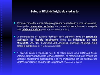 Sobre a difícil definição de mediação   Procurar proceder a uma definição genérica da mediação é uma tarefa árdua, tanto pelos  numerosos contextos  em que esta pode aplicar-se, como pela sua  relativa novidade   (Boldú, M., R. M. Carrasco, et al, 2003) ; A concretização de qualquer definição pode depender, tanto do  campo de aplicação , da  filosofia inspiradora , como das  influências de cada disciplina , pelo que  é provável que possamos encontrar variações entre umas e outras   (Boldú, M., R. M. Carrasco, et al, 2003) ; “ Tratar de definir a mediação não é, de modo algum, uma pretensão trivial; implica entrar num discurso teórico complexo, na medida em que provém de âmbitos disciplinares discordantes e se vê engrossada por um acumular de práticas ainda mais desconexas, se possível ”  (Torremorell, M, 2008:16) 