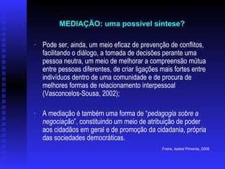 Pode ser, ainda, um meio eficaz de prevenção de conflitos, facilitando o diálogo, a tomada de decisões perante uma pessoa neutra, um meio de melhorar a compreensão mútua entre pessoas diferentes, de criar ligações mais fortes entre indivíduos dentro de uma comunidade e de procura de melhores formas de relacionamento interpessoal (Vasconcelos-Sousa, 2002); A mediação é também uma forma de “ pedagogia sobre a negociação ”, constituindo um meio de atribuição de poder aos cidadãos em geral e de promoção da cidadania, própria das sociedades democráticas.   Freire, Isabel Pimenta, 2006   MEDIAÇÃO: uma possível síntese?   