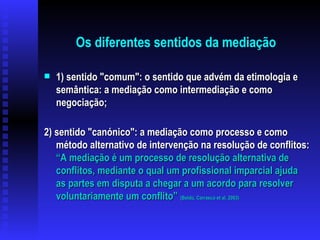 Os diferentes sentidos da mediação 1) sentido "comum": o sentido que advém da etimologia e semântica: a mediação como intermediação e como negociação; 2) sentido "canónico": a mediação como processo e como método alternativo de intervenção na resolução de conflitos:  “A mediação é um processo de resolução alternativa de conflitos, mediante o qual um profissional imparcial ajuda as partes em disputa a chegar a um acordo para resolver voluntariamente um conflito”  (Boldú, Carrasco et al, 2003) 