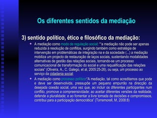 Os diferentes sentidos da mediação 3) sentido político, ético e filosófico da mediação: A mediação como  modo de regulação social : “ “a mediação não pode ser apenas reduzida à resolução de conflitos, surgindo também como estratégia de intervenção em problemáticas de integração na e da sociedade (...) a mediação mobiliza um projecto de restauração de laços sociais, sustentando modalidades alternativas de gestão das relações sociais, tornando-se um processo comunicacional de transformação do social e uma requalificação das relações sociais” (Oliveira, A., C. Galego, et al, 2005:25-26), ou seja, um processo ao serviço da  cidadania social ; A mediação como  processo político :“A mediação, tal como acreditamos que pode e deve ser desenvolvida, pressupõe um pequeno empurrão na direcção da desejada coesão social, uma vez que, ao incluir os diferentes participantes num conflito, promove a compreensividade; ao aceitar diferentes versões da realidade, defende a pluralidade; e ao fomentar a livre tomada de decisões e compromissos, contribui para a participação democrática” (Torremorell, M, 2008:8) 