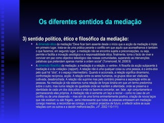 Os diferentes sentidos da mediação 3) sentido político, ético e filosófico da mediação: A  dimensão ética  da mediação: “Deve ficar bem assente desde o início que a acção da mediação é tripla: em primeiro lugar, trata-se de uma prática perante o conflito em que aquilo que aconselhamos é também o que fazemos; em segundo lugar, a mediação não se encontra sujeita a preconcepções, ou seja, permite e facilita a inovação axiológica e a responsabilidade ética; finalmente, toma o facto de viver e conviver em paz como objectivo teleológico das nossas comunidades, superando as intervenções paliativas que pretendem apenas manter a ordem social” (Torremorell, M, 2008:9) A  dimensão filosófica  da mediação: a mediação é a relação, o «entre». A filosofia da acção subjacente à mediação é a da «relação» (rapport). A relação não é uma qualquer coisa ou uma pessoa, é o  entre-dois  pelo qual há “ dois ”, é o espaço intermediário. Quando é accionada, a relação significa dinamismo, confrontação recíproca, acção. A relação entre os seres humanos, os grupos deve ser vitalizada, cultivada, desabrochada. A relação não suprime mas pelo contrário preserva a separação entre as pessoas. Na mediação já não estamos numa relação de forças binária em que um termo predomina sobre o outro, mas numa relação de igualdade onde se mantém a alteridade, onde se preserva a identidade de cada um dos dois pólos e onde os fazemos concertar, ser, falar, agir conjuntamente e permanecendo eles próprios. A mediação não é somente um laço a recriar – como no caso de um conflito ou de uma dissensão – mas sim de uma forma eminentemente positiva, criação de novos laços que não existiam ou são frágeis...seria interessante que todas as pessoas entrassem em mediação consigo mesmas, a reconciliar-se consigo, a construir projectos de futuro, a reflectir sobre as suas relações com os outros e a decidir melhorá-las(Six, J-F, 2002:110-111) 