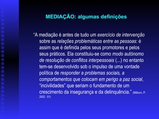 “ A mediação é antes de tudo um  exercício de intervenção  sobre as  relações problemáticas entre as pessoas : é assim que é definida pelos seus promotores e pelos seus práticos. Ela constituiu-se como  modo autónomo de resolução de conflitos interpessoais  (...) no entanto tem-se desenvolvido sob o impulso de uma vontade política de  responder a problemas sociais, a comportamentos que colocam em perigo a paz social , “incivilidades” que seriam o fundamento de um crescimento da insegurança e da delinquência.”  (Milburn, P. 2002 : 51)   MEDIAÇÃO: algumas definições   