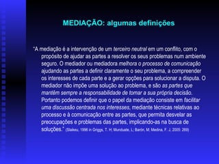 “ A mediação é a intervenção de um  terceiro neutral  em um conflito, com o propósito de ajudar as partes a resolver os seus problemas num ambiente seguro. O mediador ou mediadora  melhora o processo de comunicação  ajudando as partes a definir claramente o seu problema, a compreender os interesses de cada parte e a gerar opções para solucionar a disputa. O mediador não impõe uma solução ao problema, e são  as partes que mantêm sempre a responsabilidade de tomar a sua própria decisão . Portanto podemos definir que o papel da mediação consiste em  facilitar uma discussão centrada nos interesses , mediante técnicas relativas ao processo e à comunicação entre as partes, que permita desvelar as preocupações e problemas das partes, implicando-as na busca de soluções.”  (Slaikeu, 1996 in Griggs, T. H; Munduate, L; Barón, M; Medina, F. J, 2005: 269)   MEDIAÇÃO: algumas definições   