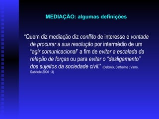 “ Quem diz mediação diz  conflito  de interesse e  vontade de procurar a sua resolução  por intermédio de um “ agir comunicacional ” a fim de  evitar a escalada da relação de forças  ou para  evitar o “desligamento” dos sujeitos da sociedade civil .”  (Delcroix, Catherine ; Varro, Gabrielle 2000 : 3)   MEDIAÇÃO: algumas definições   