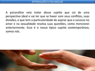 A psicanálise veio tratar desse sujeito que cai de uma
perspectiva ideal e vai ter que se haver com seus conflitos, suas
divisões, e que tem a particularidade de aspirar que o sucesso no
amor e na sexualidade resolva suas questões, como mencionei
anteriormente. Esse é o nosso típico sujeito contemporâneo;
somos nós.
INTRODUÇÃO À PSICANÁLISE
 