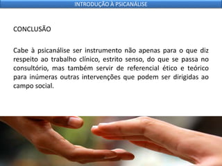 CONCLUSÃO
Cabe à psicanálise ser instrumento não apenas para o que diz
respeito ao trabalho clínico, estrito senso, do que se passa no
consultório, mas também servir de referencial ético e teórico
para inúmeras outras intervenções que podem ser dirigidas ao
campo social.
INTRODUÇÃO À PSICANÁLISE
 