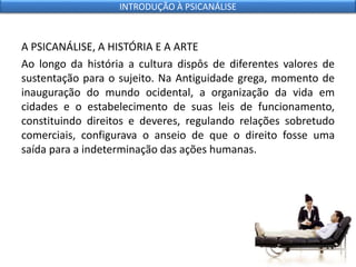 A PSICANÁLISE, A HISTÓRIA E A ARTE
Ao longo da história a cultura dispôs de diferentes valores de
sustentação para o sujeito. Na Antiguidade grega, momento de
inauguração do mundo ocidental, a organização da vida em
cidades e o estabelecimento de suas leis de funcionamento,
constituindo direitos e deveres, regulando relações sobretudo
comerciais, configurava o anseio de que o direito fosse uma
saída para a indeterminação das ações humanas.
INTRODUÇÃO À PSICANÁLISE
 