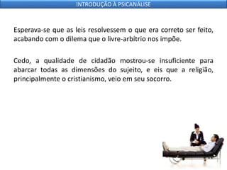 Esperava-se que as leis resolvessem o que era correto ser feito,
acabando com o dilema que o livre-arbítrio nos impõe.
Cedo, a qualidade de cidadão mostrou-se insuficiente para
abarcar todas as dimensões do sujeito, e eis que a religião,
principalmente o cristianismo, veio em seu socorro.
INTRODUÇÃO À PSICANÁLISE
 