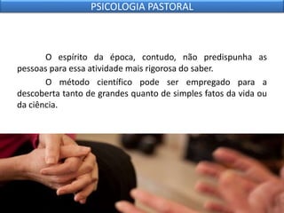 O espírito da época, contudo, não predispunha as
pessoas para essa atividade mais rigorosa do saber.
O método científico pode ser empregado para a
descoberta tanto de grandes quanto de simples fatos da vida ou
da ciência.
PSICOLOGIA PASTORAL
 