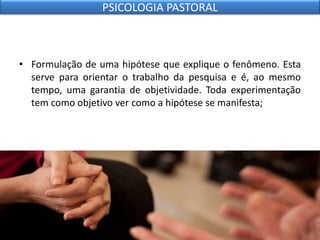 • Formulação de uma hipótese que explique o fenômeno. Esta
serve para orientar o trabalho da pesquisa e é, ao mesmo
tempo, uma garantia de objetividade. Toda experimentação
tem como objetivo ver como a hipótese se manifesta;
PSICOLOGIA PASTORAL
 