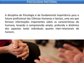 A disciplina de Psicologia é de fundamental importância para o
futuro profissional das Ciências Humanas e Sociais, uma vez que
fornece informações importantes sobre as características do
humano, levando à compreensão ampla, profunda e dinâmica
dos aspectos tanto individuais quanto inter-relacionais do
homem.
PSICOLOGIA PASTORAL
 