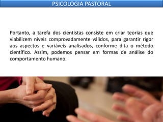 Portanto, a tarefa dos cientistas consiste em criar teorias que
viabilizem níveis comprovadamente válidos, para garantir rigor
aos aspectos e variáveis analisados, conforme dita o método
científico. Assim, podemos pensar em formas de análise do
comportamento humano.
PSICOLOGIA PASTORAL
 
