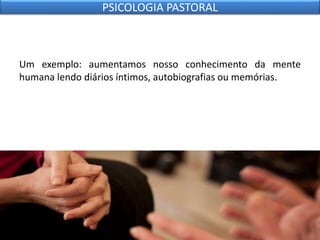 Um exemplo: aumentamos nosso conhecimento da mente
humana lendo diários íntimos, autobiografias ou memórias.
PSICOLOGIA PASTORAL
 