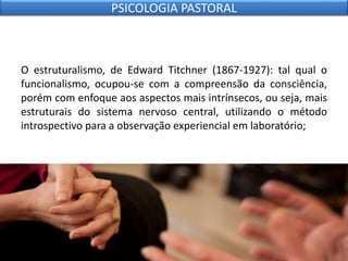 O estruturalismo, de Edward Titchner (1867-1927): tal qual o
funcionalismo, ocupou-se com a compreensão da consciência,
porém com enfoque aos aspectos mais intrínsecos, ou seja, mais
estruturais do sistema nervoso central, utilizando o método
introspectivo para a observação experiencial em laboratório;
PSICOLOGIA PASTORAL
 