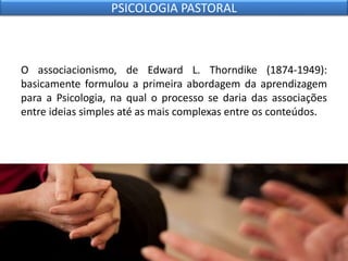 O associacionismo, de Edward L. Thorndike (1874-1949):
basicamente formulou a primeira abordagem da aprendizagem
para a Psicologia, na qual o processo se daria das associações
entre ideias simples até as mais complexas entre os conteúdos.
PSICOLOGIA PASTORAL
 
