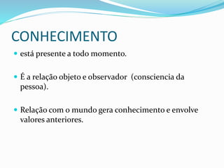 CONHECIMENTO
 está presente a todo momento.
 É a relação objeto e observador (consciencia da
pessoa).
 Relação com o mundo gera conhecimento e envolve
valores anteriores.
 