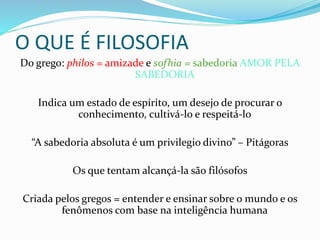 O QUE É FILOSOFIA
Do grego: philos = amizade e sofhia = sabedoria AMOR PELA
SABEDORIA
Indica um estado de espírito, um desejo de procurar o
conhecimento, cultivá-lo e respeitá-lo
“A sabedoria absoluta é um privilegio divino” – Pitágoras
Os que tentam alcançá-la são filósofos
Criada pelos gregos = entender e ensinar sobre o mundo e os
fenômenos com base na inteligência humana
 