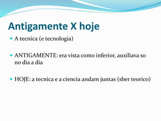 Antigamente X hoje
 A tecnica (e tecnologia)
 ANTIGAMENTE: era vista como inferior, auxiliava so
no dia a dia
 HOJE: a tecnica e a ciencia andam juntas (sber teorico)
 