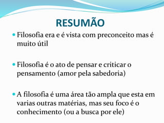 RESUMÃO
 Filosofia era e é vista com preconceito mas é
muito útil
 Filosofia é o ato de pensar e criticar o
pensamento (amor pela sabedoria)
 A filosofia é uma área tão ampla que esta em
varias outras matérias, mas seu foco é o
conhecimento (ou a busca por ele)
 