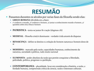  Passamos durantes os séculos por varias fases da filosofia sendo elas:
 GRECO-ROMANA (dividida em 4 fases:
 1º conhecer o mundo, 2º conhecer o homem, 3º juntar o conhecimento mundo e homem, 4º
questões sobre etica Deus e homem
 PATRISTICA - tenta-se juntar fé e ração (dogmas e fé)
 MEDIEVAL - filosofia cristã é dominante - verdade é tida através de disputas
 RENASCENÇA - define-se destino e a relação do homem natureza e homem dono de
si
 MODERNA - marcado pela razão, capacidades humanas, conhecimento da
natureza, sociedade e politica, tudo muito racional
 ILUMINISTA - poder absoluto da razão que pemite conquistar a liberdade,
pelicidade, politica, progresso e a perfeição.
 CONTEMPORANEA - pluralidade, levar em consideração a história, a razão, a
lierdade humana, compreensão critica da ciencia, razão e interesses culturais.
RESUMÃO
 