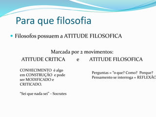 Para que filosofia
 Filosofos possuem a ATITUDE FILOSOFICA
Marcada por 2 movimentos:
ATITUDE CRITICA e ATITUDE FILOSOFICA
CONHECIMENTO é algo
em CONSTRUÇÃO e pode
ser MODIFICADO e
CRITICADO.
“Sei que nada sei” - Socrates
Perguntas = “o que? Como? Porque?
Pensamento se interroga = REFLEXÃO
 