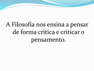 A Filosofia nos ensina a pensar
de forma critica e criticar o
pensamento.
 