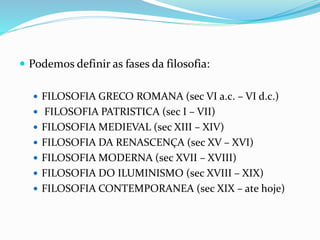  Podemos definir as fases da filosofia:
 FILOSOFIA GRECO ROMANA (sec VI a.c. – VI d.c.)
 FILOSOFIA PATRISTICA (sec I – VII)
 FILOSOFIA MEDIEVAL (sec XIII – XIV)
 FILOSOFIA DA RENASCENÇA (sec XV – XVI)
 FILOSOFIA MODERNA (sec XVII – XVIII)
 FILOSOFIA DO ILUMINISMO (sec XVIII – XIX)
 FILOSOFIA CONTEMPORANEA (sec XIX – ate hoje)
 