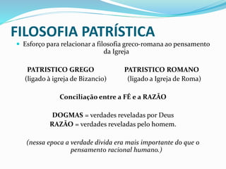 FILOSOFIA PATRÍSTICA
 Esforço para relacionar a filosofia greco-romana ao pensamento
da Igreja
PATRISTICO GREGO PATRISTICO ROMANO
(ligado à igreja de Bizancio) (ligado a Igreja de Roma)
Conciliação entre a FÉ e a RAZÃO
DOGMAS = verdades reveladas por Deus
RAZÃO = verdades reveladas pelo homem.
(nessa epoca a verdade divida era mais importante do que o
pensamento racional humano.)
 