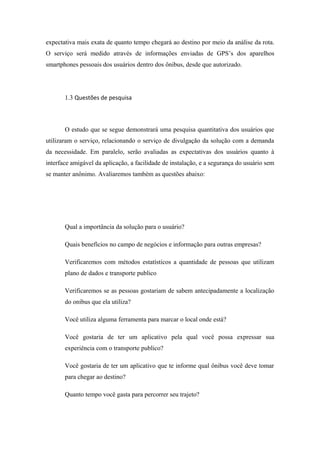 expectativa mais exata de quanto tempo chegará ao destino por meio da análise da rota.
O serviço será medido através de informações enviadas de GPS’s dos aparelhos
smartphones pessoais dos usuários dentro dos ônibus, desde que autorizado.
1.3 Questões de pesquisa
O estudo que se segue demonstrará uma pesquisa quantitativa dos usuários que
utilizaram o serviço, relacionando o serviço de divulgação da solução com a demanda
da necessidade. Em paralelo, serão avaliadas as expectativas dos usuários quanto à
interface amigável da aplicação, a facilidade de instalação, e a segurança do usuário sem
se manter anônimo. Avaliaremos também as questões abaixo:
Qual a importância da solução para o usuário?
Quais benefícios no campo de negócios e informação para outras empresas?
Verificaremos com métodos estatísticos a quantidade de pessoas que utilizam
plano de dados e transporte publico
Verificaremos se as pessoas gostariam de sabem antecipadamente a localização
do onibus que ela utiliza?
Você utiliza alguma ferramenta para marcar o local onde está?
Você gostaria de ter um aplicativo pela qual você possa expressar sua
experiência com o transporte publico?
Você gostaria de ter um aplicativo que te informe qual ônibus você deve tomar
para chegar ao destino?
Quanto tempo você gasta para percorrer seu trajeto?
 