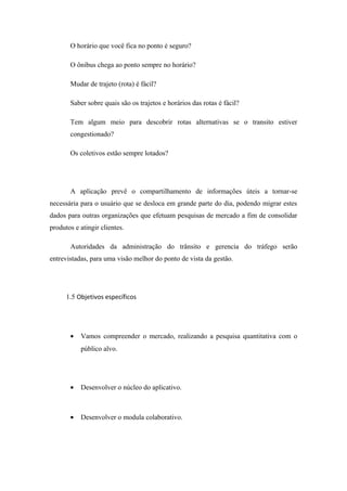 O horário que você fica no ponto é seguro?
O ônibus chega ao ponto sempre no horário?
Mudar de trajeto (rota) é fácil?
Saber sobre quais são os trajetos e horários das rotas é fácil?
Tem algum meio para descobrir rotas alternativas se o transito estiver
congestionado?
Os coletivos estão sempre lotados?
A aplicação prevê o compartilhamento de informações úteis a tornar-se
necessária para o usuário que se desloca em grande parte do dia, podendo migrar estes
dados para outras organizações que efetuam pesquisas de mercado a fim de consolidar
produtos e atingir clientes.
Autoridades da administração do trânsito e gerencia do tráfego serão
entrevistadas, para uma visão melhor do ponto de vista da gestão.
1.5 Objetivos específicos
• Vamos compreender o mercado, realizando a pesquisa quantitativa com o
público alvo.
• Desenvolver o núcleo do aplicativo.
• Desenvolver o modula colaborativo.
 