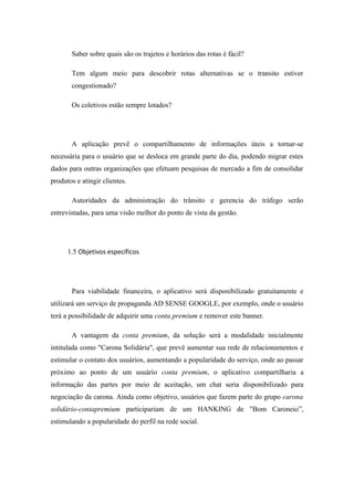 Saber sobre quais são os trajetos e horários das rotas é fácil?
Tem algum meio para descobrir rotas alternativas se o transito estiver
congestionado?
Os coletivos estão sempre lotados?
A aplicação prevê o compartilhamento de informações úteis a tornar-se
necessária para o usuário que se desloca em grande parte do dia, podendo migrar estes
dados para outras organizações que efetuam pesquisas de mercado a fim de consolidar
produtos e atingir clientes.
Autoridades da administração do trânsito e gerencia do tráfego serão
entrevistadas, para uma visão melhor do ponto de vista da gestão.
1.5 Objetivos específicos
Para viabilidade financeira, o aplicativo será disponibilizado gratuitamente e
utilizará um serviço de propaganda AD SENSE GOOGLE, por exemplo, onde o usuário
terá a possibilidade de adquirir uma conta premium e remover este banner.
A vantagem da conta premium, da solução será a modalidade inicialmente
intitulada como "Carona Solidária", que prevê aumentar sua rede de relacionamentos e
estimular o contato dos usuários, aumentando a popularidade do serviço, onde ao passar
próximo ao ponto de um usuário conta premium, o aplicativo compartilharia a
informação das partes por meio de aceitação, um chat seria disponibilizado para
negociação da carona. Ainda como objetivo, usuários que fazem parte do grupo carona
solidário-contapremium participariam de um HANKING de "Bom Caroneio”,
estimulando a popularidade do perfil na rede social.
 