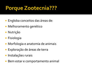  Engloba conceitos das áreas de:
 Melhoramento genético
 Nutrição
 Fisiologia
 Morfologia e anatomia de animais
 Exploração de áreas de terra
 Instalações rurais
 Bem estar e comportamento animal
 