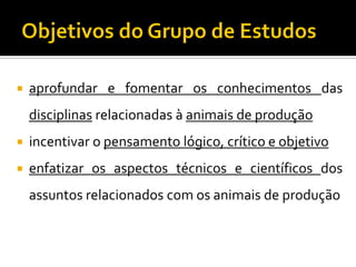  aprofundar e fomentar os conhecimentos das
disciplinas relacionadas à animais de produção
 incentivar o pensamento lógico, crítico e objetivo
 enfatizar os aspectos técnicos e científicos dos
assuntos relacionados com os animais de produção
 