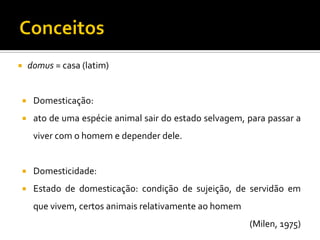  domus = casa (latim)
 Domesticação:
 ato de uma espécie animal sair do estado selvagem, para passar a
viver com o homem e depender dele.
 Domesticidade:
 Estado de domesticação: condição de sujeição, de servidão em
que vivem, certos animais relativamente ao homem
(Milen, 1975)
 