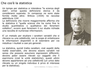 Che cos’è la statistica 
Un tempo per statistica si intendeva “la scienza degli 
stati”, ormai questa definizione storica è da 
considerarsi superata. In compenso ne sono state 
fornite molte altre: Willcox (1934) ne raccolse 
addirittura 124! 
La definizione che ricorre maggiormente afferma che 
la statistica è “quella scienza che ha come fine lo 
studio quantitativo o qualitativo dei fenomeni 
collettivi”, ovvero quei fenomeni il cui studio richiede 
una raccolta di numerose informazioni. 
E’ un metodo per studiare i caratteri variabili che si 
rilevano su una collettività, con lo scopo di sintetizzare 
le informazioni disponibili e di estendere per via 
induttiva i risultati a casi più generali. 
La statistica, quindi tratta caratteri, cioè aspetti della 
realtà osservabili, che devono essere variabili nel 
senso che possono assumere espressioni differenti; 
devono poter essere rilevati sui soggetti che li 
esprimono (cioè le unità statistiche); questi ultimi 
devono appartenere ad una collettività (un unico dato 
rilevato su un singolo individuo è privo di interesse 
per la statistica). 
Cos'è la Statistica - G. Garau, L. Schirru 1 
 